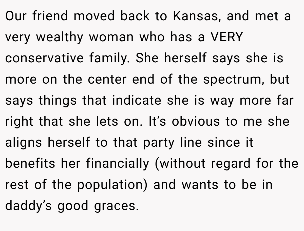 Our friend moved back to Kansas, and met a very wealthy woman who has a VERY conservative family. She herself says she is more on the center end of the spectrum, but says things that indicate she is way more far right that she lets on. It’s obvious to me she aligns herself to that party line since it benefits her financially (without regard for the rest of the population) and wants to be in daddy’s good graces.