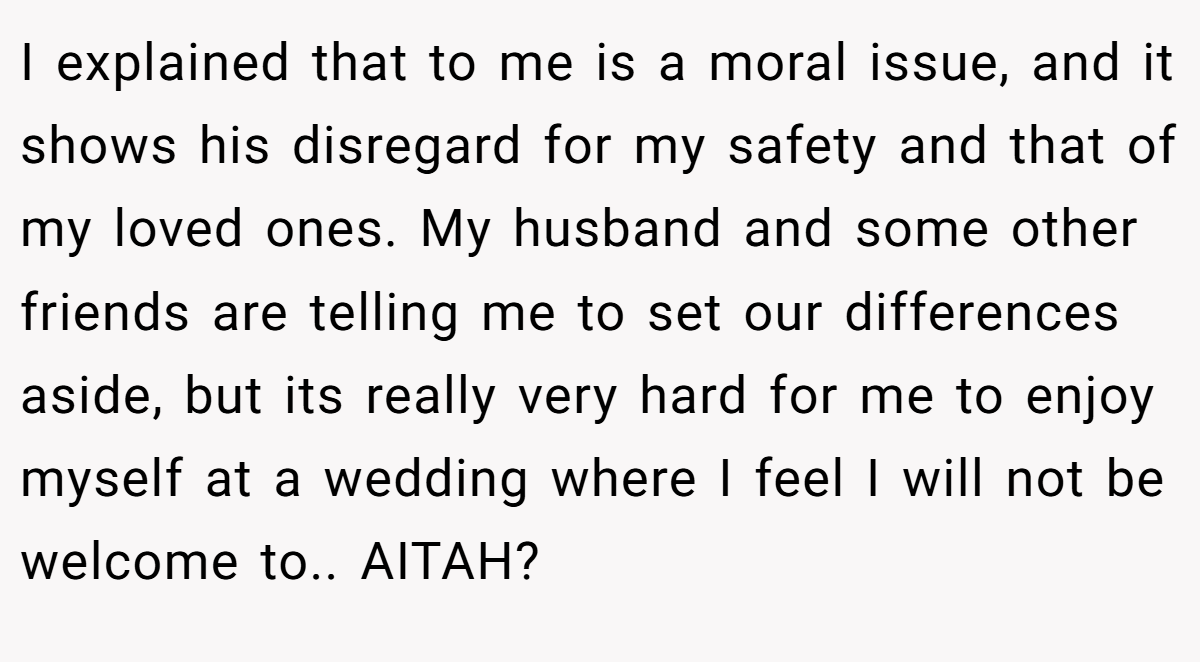 I explained that to me is a moral issue, and it shows his disregard for my safety and that of my loved ones. My husband and some other friends are telling me to set our differences aside, but its really very hard for me to enjoy myself at a wedding where I feel I will not be welcome to.. AITAH?