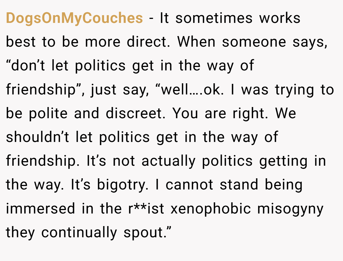 DogsOnMyCouches − It sometimes works best to be more direct. When someone says, “don’t let politics get in the way of friendship”, just say, “well….ok. I was trying to be polite and discreet. You are right. We shouldn’t let politics get in the way of friendship. It’s not actually politics getting in the way. It’s bigotry. I cannot stand being immersed in the r**ist xenophobic misogyny they continually spout.”