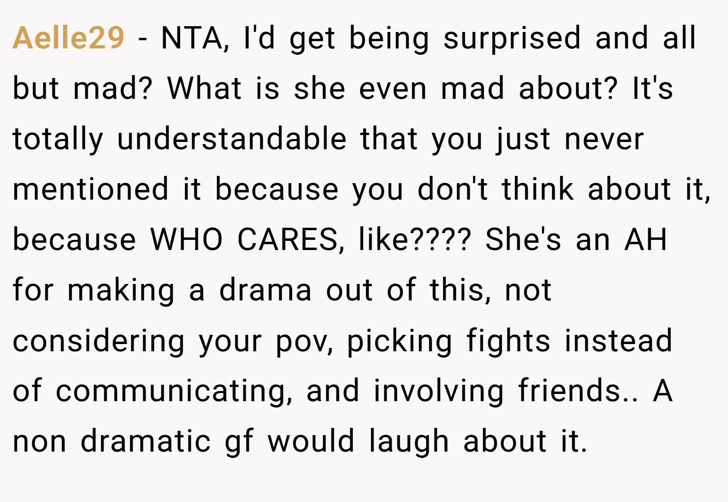 Aelle29 − NTA, I'd get being surprised and all but mad? What is she even mad about? It's totally understandable that you just never mentioned it because you don't think about it, because WHO CARES, like???? She's an AH for making a drama out of this, not considering your pov, picking fights instead of communicating, and involving friends.. A non dramatic gf would laugh about it.