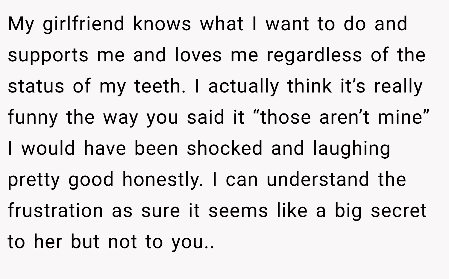 My girlfriend knows what I want to do and supports me and loves me regardless of the status of my teeth. I actually think it’s really funny the way you said it “those aren’t mine” I would have been shocked and laughing pretty good honestly. I can understand the frustration as sure it seems like a big secret to her but not to you..