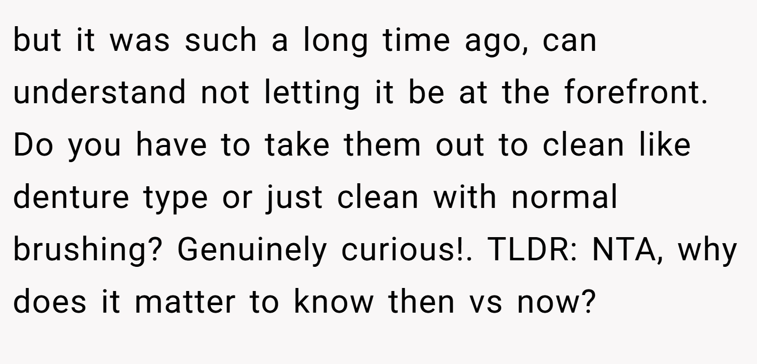 but it was such a long time ago, can understand not letting it be at the forefront. Do you have to take them out to clean like denture type or just clean with normal brushing? Genuinely curious!. TLDR: NTA, why does it matter to know then vs now?