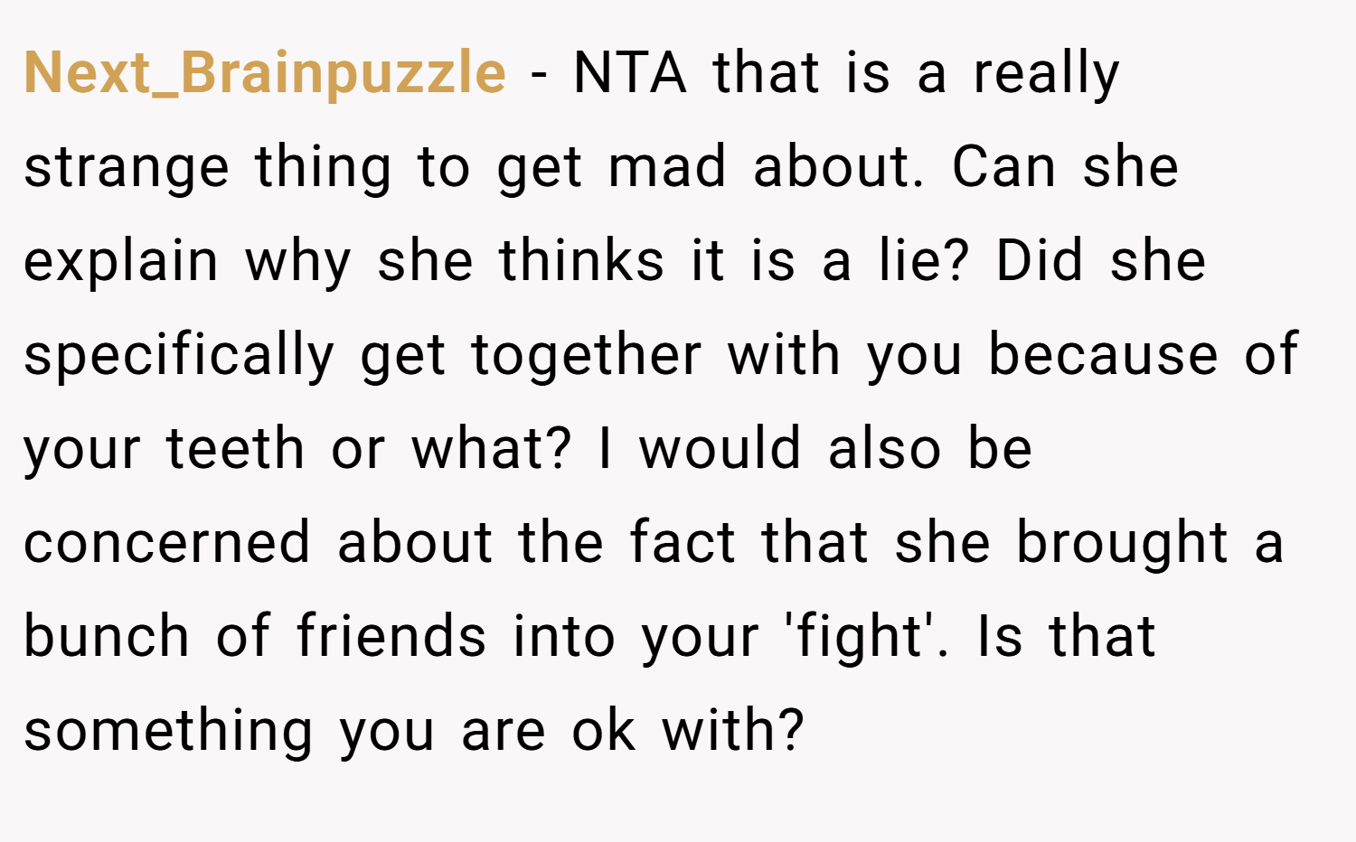 Next_Brainpuzzle − NTA that is a really strange thing to get mad about. Can she explain why she thinks it is a lie? Did she specifically get together with you because of your teeth or what? I would also be concerned about the fact that she brought a bunch of friends into your 'fight'. Is that something you are ok with?