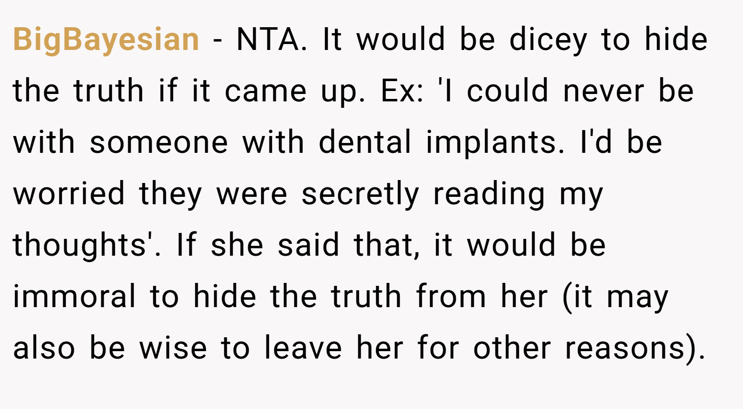 BigBayesian − NTA. It would be dicey to hide the truth if it came up. Ex: 'I could never be with someone with dental implants. I'd be worried they were secretly reading my thoughts'. If she said that, it would be immoral to hide the truth from her (it may also be wise to leave her for other reasons).
