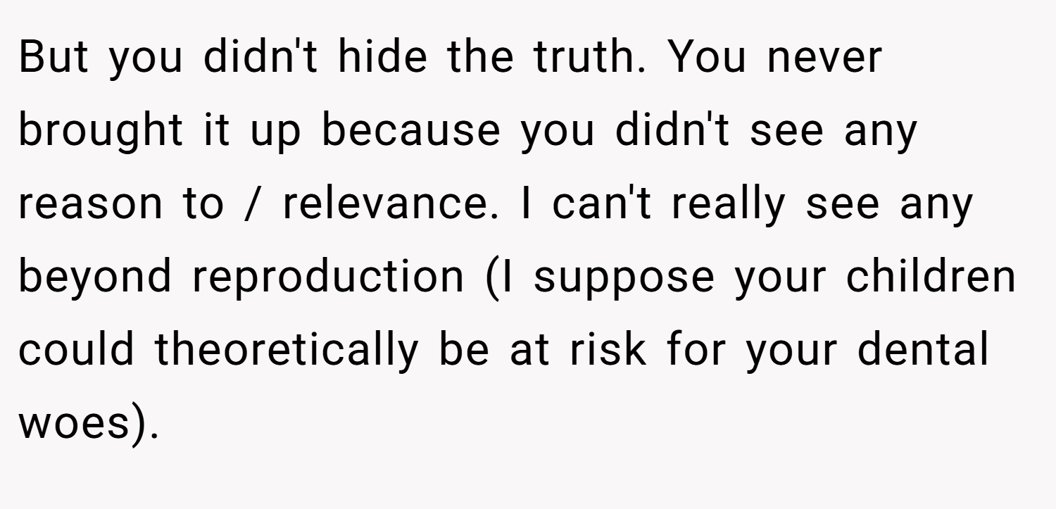 But you didn't hide the truth. You never brought it up because you didn't see any reason to / relevance. I can't really see any beyond reproduction (I suppose your children could theoretically be at risk for your dental woes).