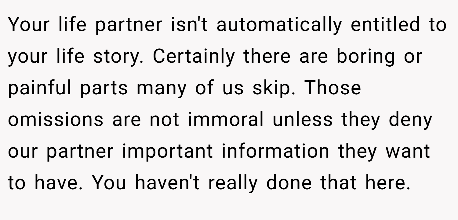 Your life partner isn't automatically entitled to your life story. Certainly there are boring or painful parts many of us skip. Those omissions are not immoral unless they deny our partner important information they want to have. You haven't really done that here.