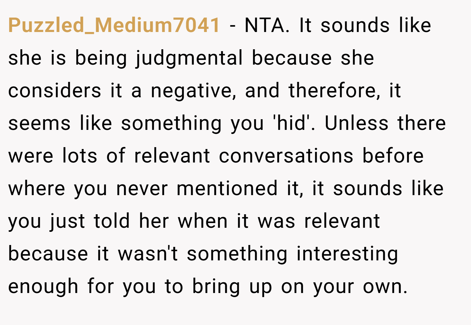 Puzzled_Medium7041 − NTA. It sounds like she is being judgmental because she considers it a negative, and therefore, it seems like something you 'hid'. Unless there were lots of relevant conversations before where you never mentioned it, it sounds like you just told her when it was relevant because it wasn't something interesting enough for you to bring up on your own.