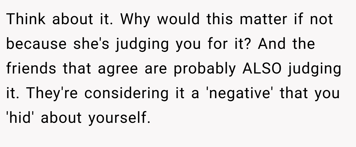 Think about it. Why would this matter if not because she's judging you for it? And the friends that agree are probably ALSO judging it. They're considering it a 'negative' that you 'hid' about yourself.