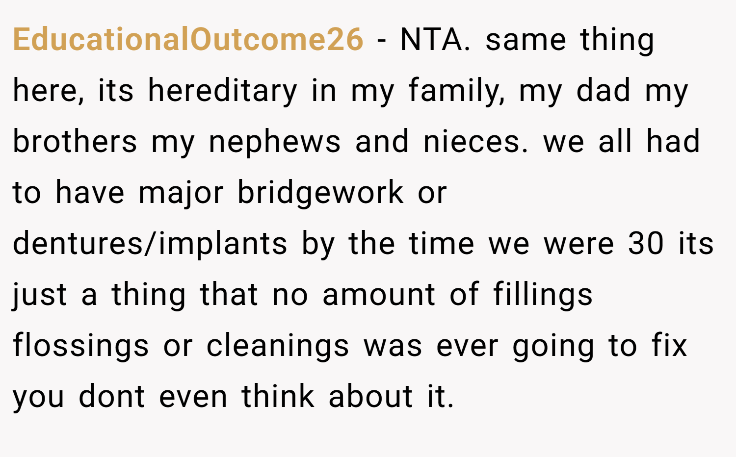 EducationalOutcome26 − NTA. same thing here, its hereditary in my family, my dad my brothers my nephews and nieces. we all had to have major bridgework or dentures/implants by the time we were 30 its just a thing that no amount of fillings flossings or cleanings was ever going to fix you dont even think about it.