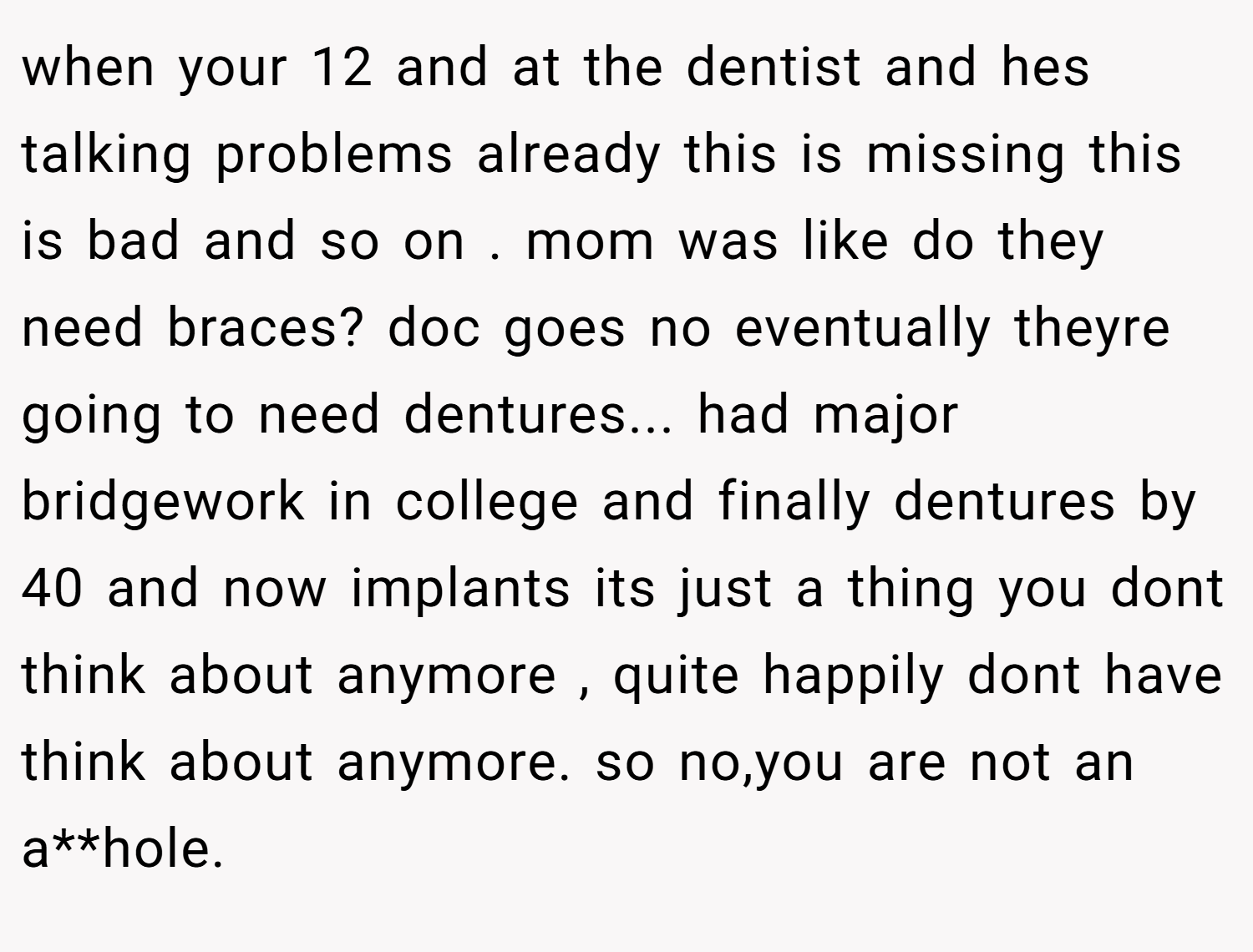 when your 12 and at the dentist and hes talking problems already this is missing this is bad and so on . mom was like do they need braces? doc goes no eventually theyre going to need dentures... had major bridgework in college and finally dentures by 40 and now implants its just a thing you dont think about anymore , quite happily dont have think about anymore. so no,you are not an a**hole.