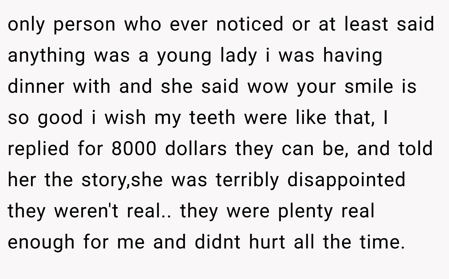 only person who ever noticed or at least said anything was a young lady i was having dinner with and she said wow your smile is so good i wish my teeth were like that, I replied for 8000 dollars they can be, and told her the story,she was terribly disappointed they weren't real.. they were plenty real enough for me and didnt hurt all the time.