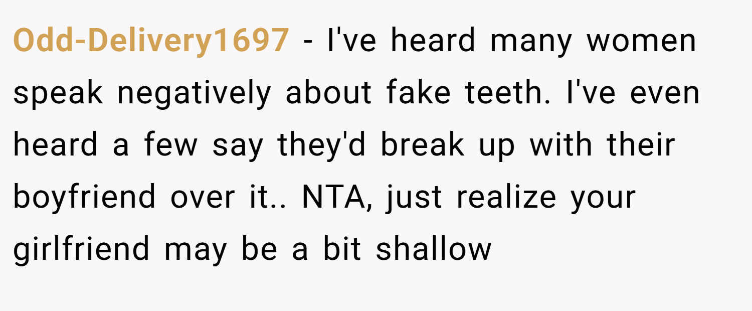 Odd-Delivery1697 − I've heard many women speak negatively about fake teeth. I've even heard a few say they'd break up with their boyfriend over it.. NTA, just realize your girlfriend may be a bit shallow
