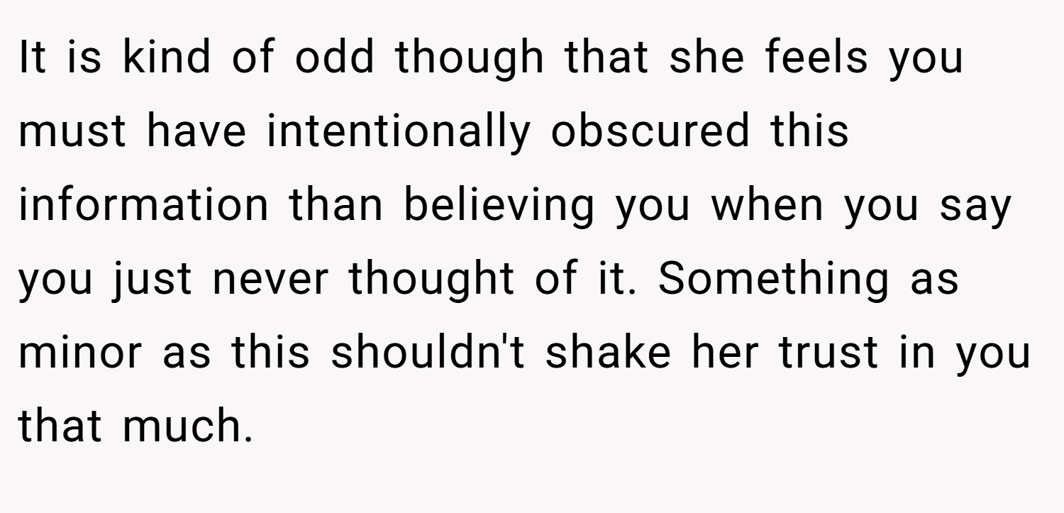 It is kind of odd though that she feels you must have intentionally obscured this information than believing you when you say you just never thought of it. Something as minor as this shouldn't shake her trust in you that much.