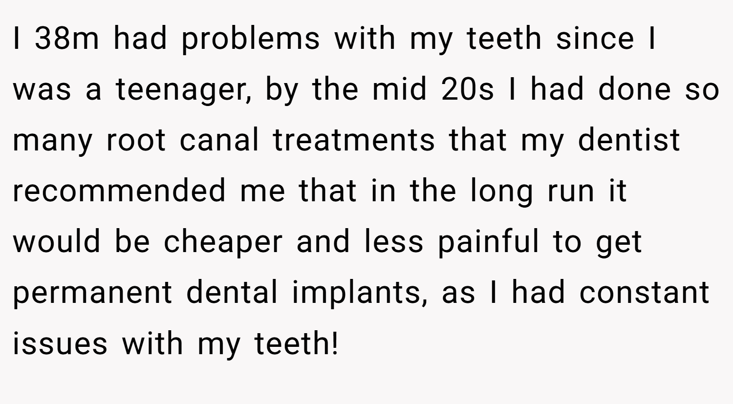 I 38m had problems with my teeth since I was a teenager, by the mid 20s I had done so many root canal treatments that my dentist recommended me that in the long run it would be cheaper and less painful to get permanent dental implants, as I had constant issues with my teeth!