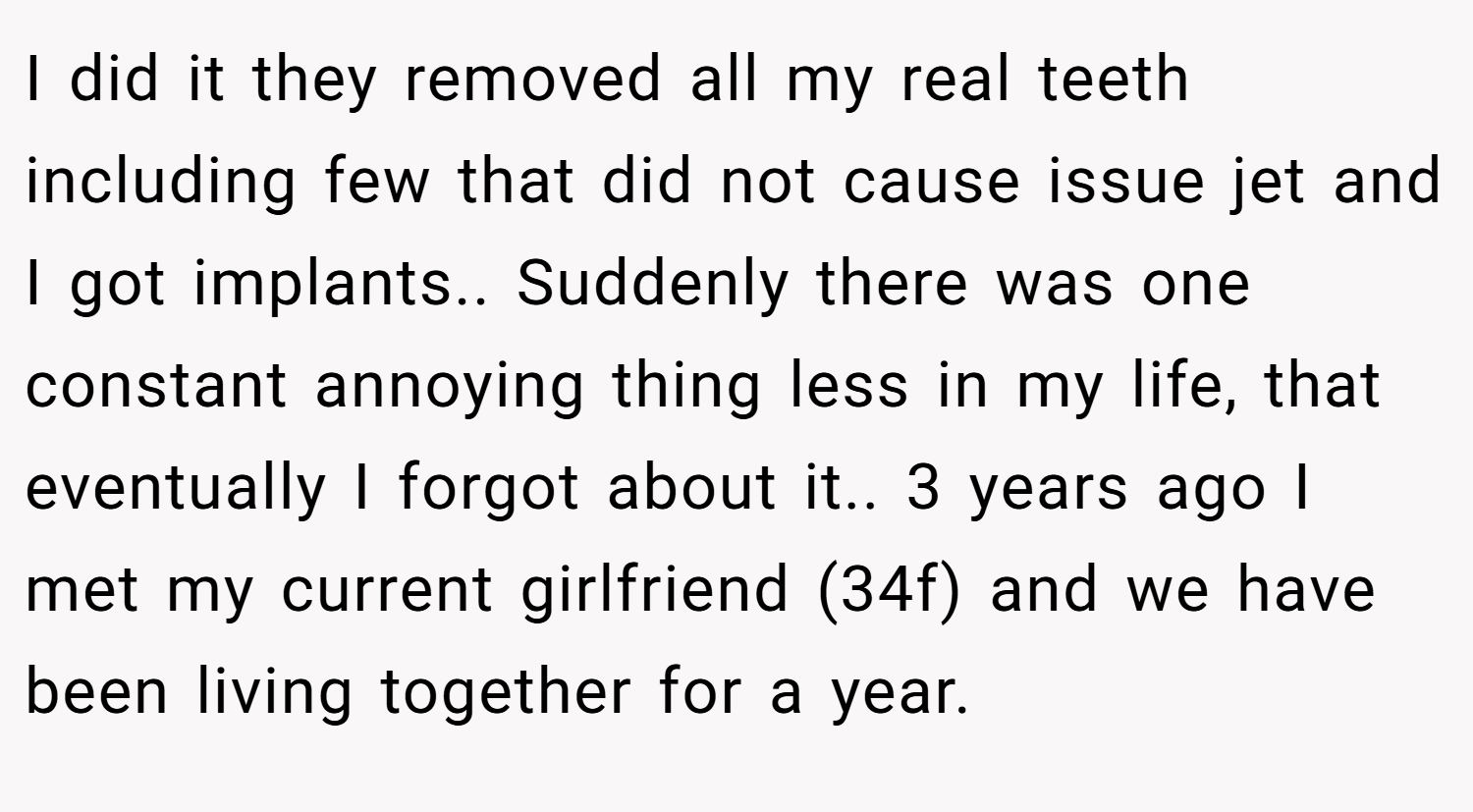 I did it they removed all my real teeth including few that did not cause issue jet and I got implants.. Suddenly there was one constant annoying thing less in my life, that eventually I forgot about it.. 3 years ago I met my current girlfriend (34f) and we have been living together for a year.