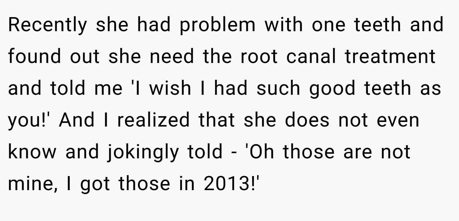Recently she had problem with one teeth and found out she need the root canal treatment and told me 'I wish I had such good teeth as you!' And I realized that she does not even know and jokingly told - 'Oh those are not mine, I got those in 2013!'