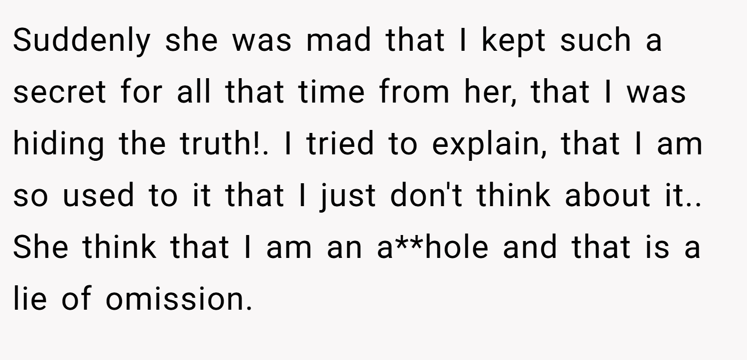 Suddenly she was mad that I kept such a secret for all that time from her, that I was hiding the truth!. I tried to explain, that I am so used to it that I just don't think about it.. She think that I am an a**hole and that is a lie of omission.