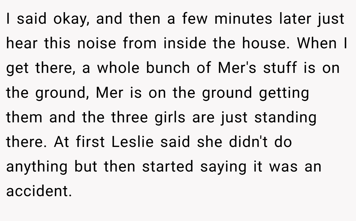 I said okay, and then a few minutes later just hear this noise from inside the house. When I get there, a whole bunch of Mer's stuff is on the ground, Mer is on the ground getting them and the three girls are just standing there. At first Leslie said she didn't do anything but then started saying it was an accident.