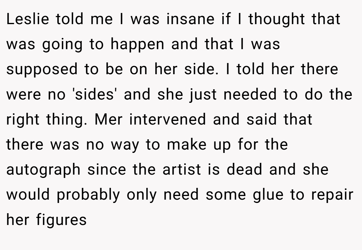 Leslie told me I was insane if I thought that was going to happen and that I was supposed to be on her side. I told her there were no 'sides' and she just needed to do the right thing. Mer intervened and said that there was no way to make up for the autograph since the artist is dead and she would probably only need some glue to repair her figures