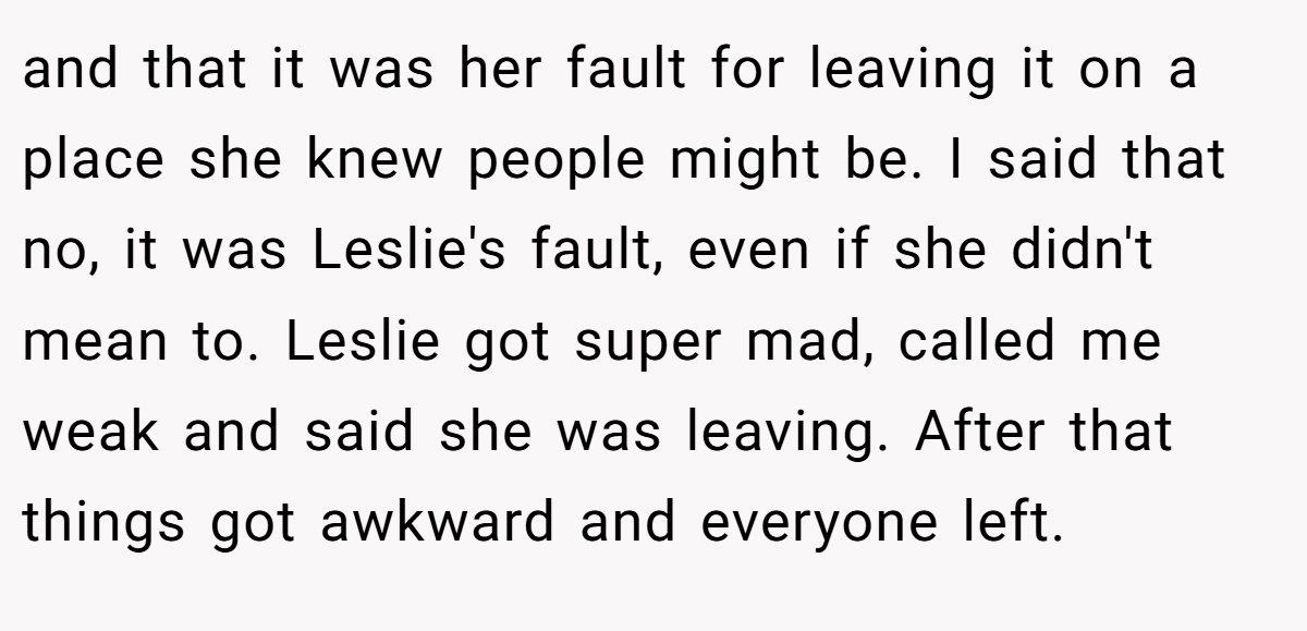 and that it was her fault for leaving it on a place she knew people might be. I said that no, it was Leslie's fault, even if she didn't mean to. Leslie got super mad, called me weak and said she was leaving. After that things got awkward and everyone left.
