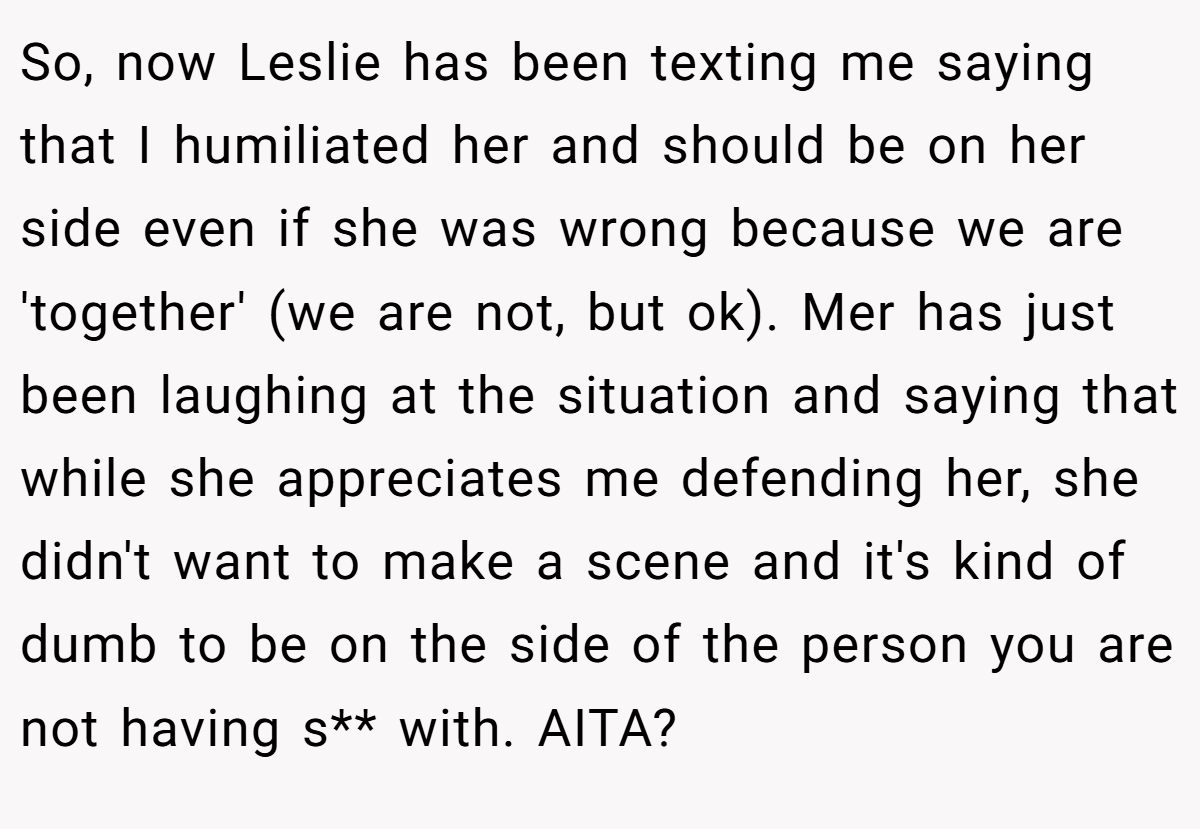 So, now Leslie has been texting me saying that I humiliated her and should be on her side even if she was wrong because we are 'together' (we are not, but ok). Mer has just been laughing at the situation and saying that while she appreciates me defending her, she didn't want to make a scene and it's kind of dumb to be on the side of the person you are not having s** with. AITA?