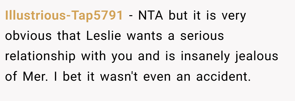 Illustrious-Tap5791 − NTA but it is very obvious that Leslie wants a serious relationship with you and is insanely jealous of Mer. I bet it wasn't even an accident.