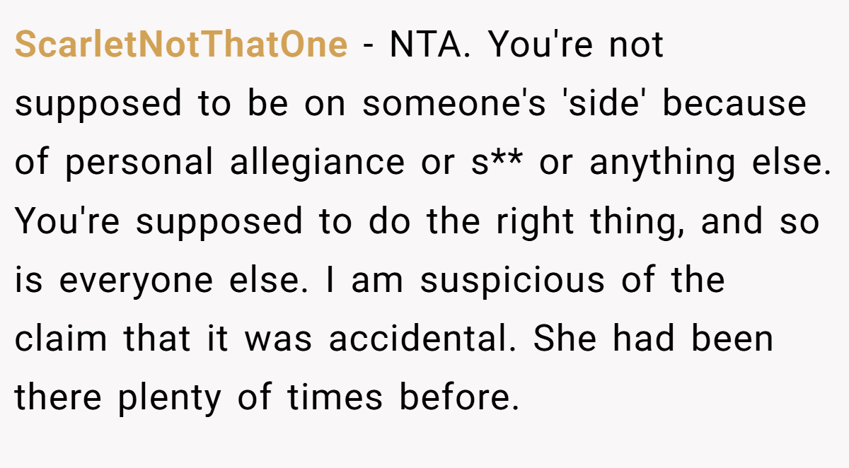 ScarletNotThatOne − NTA. You're not supposed to be on someone's 'side' because of personal allegiance or s** or anything else. You're supposed to do the right thing, and so is everyone else. I am suspicious of the claim that it was accidental. She had been there plenty of times before.