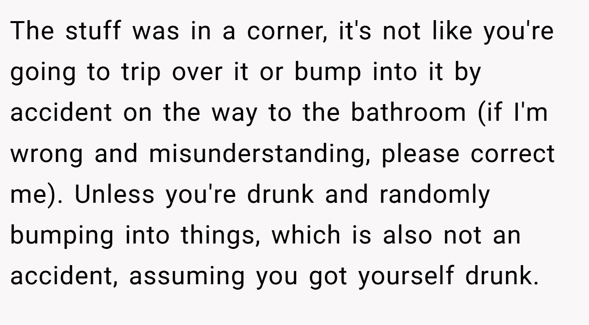 The stuff was in a corner, it's not like you're going to trip over it or bump into it by accident on the way to the bathroom (if I'm wrong and misunderstanding, please correct me). Unless you're drunk and randomly bumping into things, which is also not an accident, assuming you got yourself drunk.