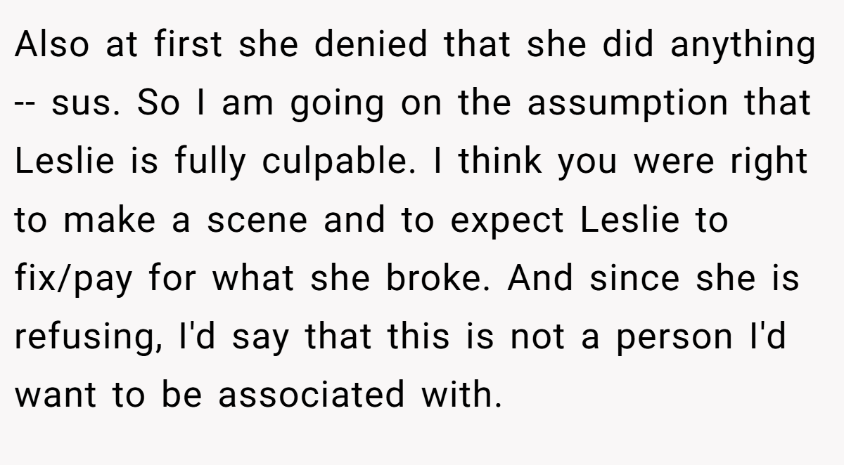 Also at first she denied that she did anything -- sus. So I am going on the assumption that Leslie is fully culpable. I think you were right to make a scene and to expect Leslie to fix/pay for what she broke. And since she is refusing, I'd say that this is not a person I'd want to be associated with.