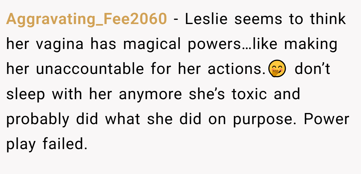 Aggravating_Fee2060 − Leslie seems to think her vagina has magical powers…like making her unaccountable for her actions.🤭 don’t sleep with her anymore she’s toxic and probably did what she did on purpose. Power play failed.