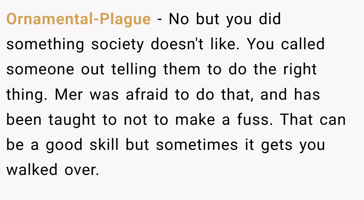 Ornamental-Plague − No but you did something society doesn't like. You called someone out telling them to do the right thing. Mer was afraid to do that, and has been taught to not to make a fuss. That can be a good skill but sometimes it gets you walked over.