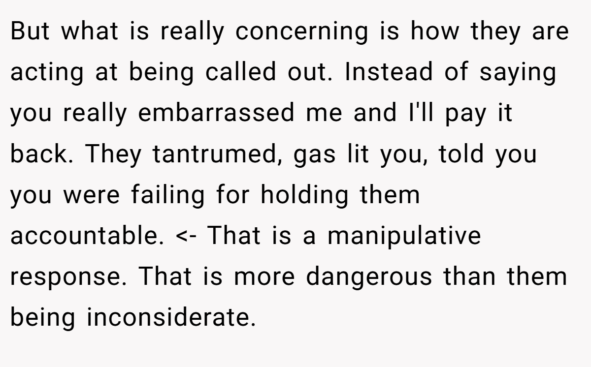 But what is really concerning is how they are acting at being called out. Instead of saying you really embarrassed me and I'll pay it back. They tantrumed, gas lit you, told you you were failing for holding them accountable. <- That is a manipulative response. That is more dangerous than them being inconsiderate.