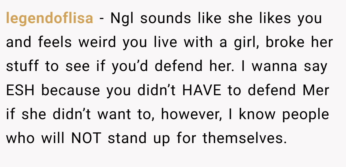 legendoflisa − Ngl sounds like she likes you and feels weird you live with a girl, broke her stuff to see if you’d defend her. I wanna say ESH because you didn’t HAVE to defend Mer if she didn’t want to, however, I know people who will NOT stand up for themselves.