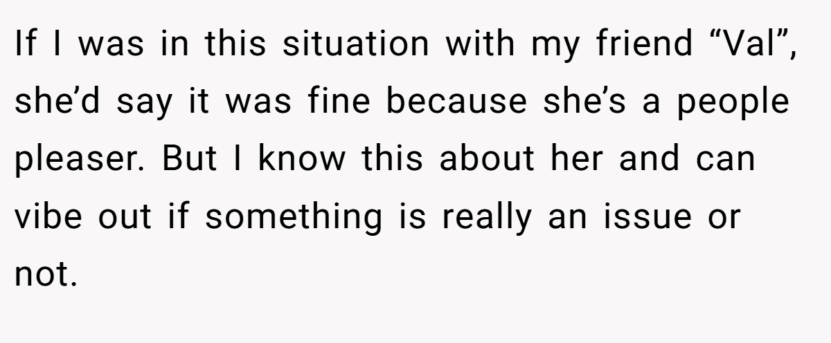 If I was in this situation with my friend “Val”, she’d say it was fine because she’s a people pleaser. But I know this about her and can vibe out if something is really an issue or not.