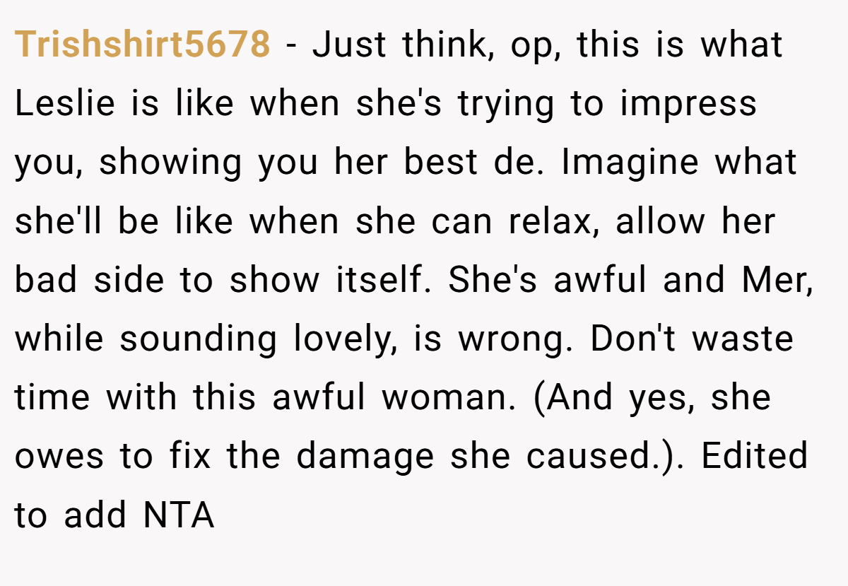 Trishshirt5678 − Just think, op, this is what Leslie is like when she's trying to impress you, showing you her best de. Imagine what she'll be like when she can relax, allow her bad side to show itself. She's awful and Mer, while sounding lovely, is wrong. Don't waste time with this awful woman. (And yes, she owes to fix the damage she caused.). Edited to add NTA