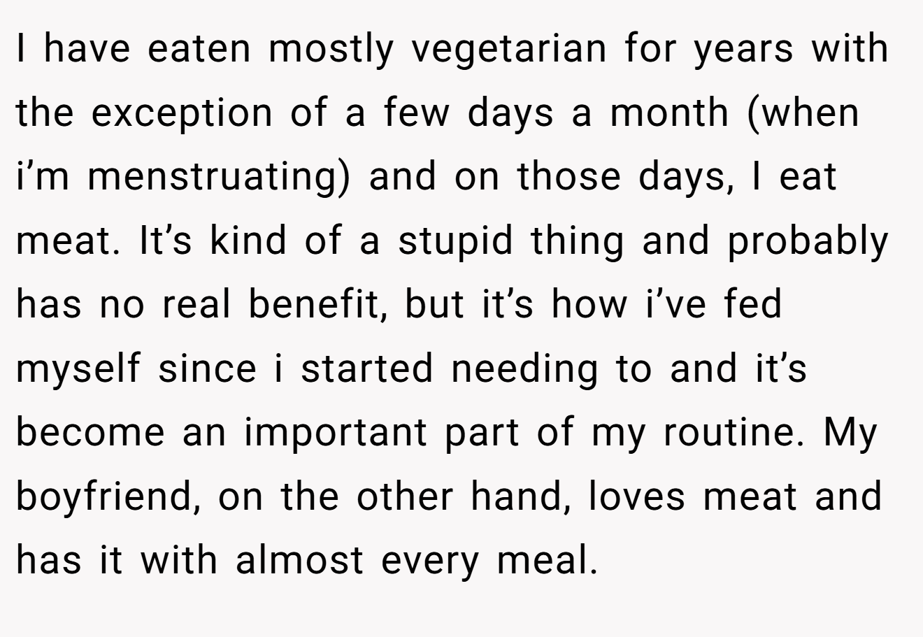 I have eaten mostly vegetarian for years with the exception of a few days a month (when i’m menstruating) and on those days, I eat meat. It’s kind of a stupid thing and probably has no real benefit, but it’s how i’ve fed myself since i started needing to and it’s become an important part of my routine. My boyfriend, on the other hand, loves meat and has it with almost every meal.
