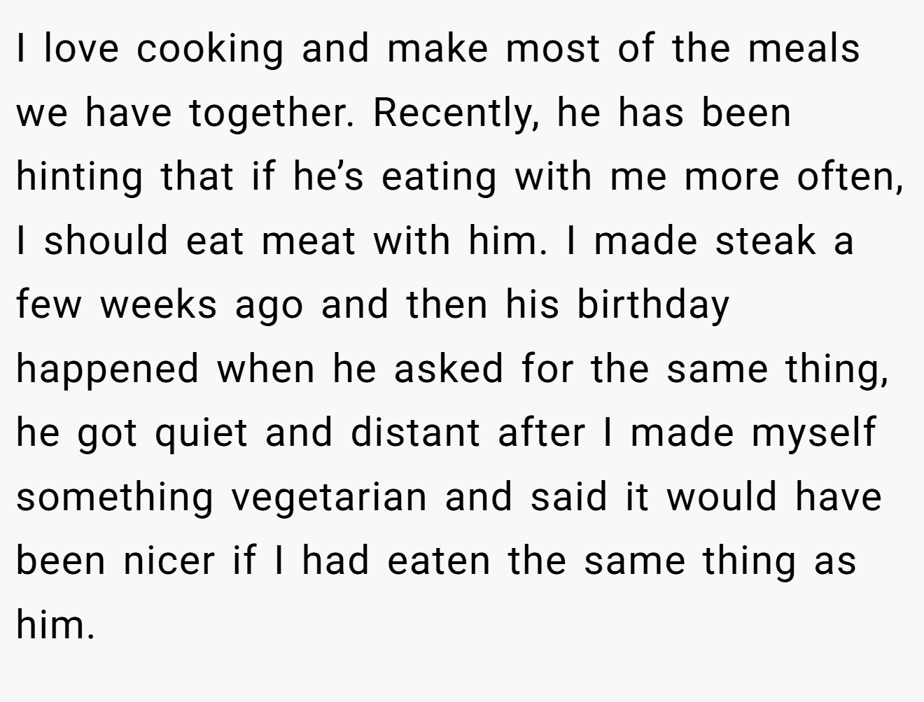I love cooking and make most of the meals we have together. Recently, he has been hinting that if he’s eating with me more often, I should eat meat with him. I made steak a few weeks ago and then his birthday happened when he asked for the same thing, he got quiet and distant after I made myself something vegetarian and said it would have been nicer if I had eaten the same thing as him.