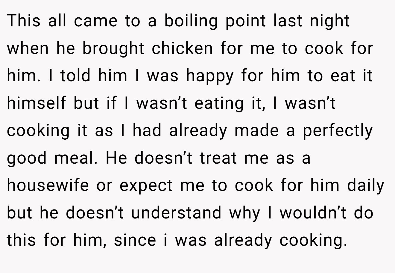 This all came to a boiling point last night when he brought chicken for me to cook for him. I told him I was happy for him to eat it himself but if I wasn’t eating it, I wasn’t cooking it as I had already made a perfectly good meal. He doesn’t treat me as a housewife or expect me to cook for him daily but he doesn’t understand why I wouldn’t do this for him, since i was already cooking.
