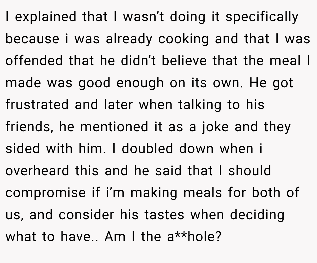 I explained that I wasn’t doing it specifically because i was already cooking and that I was offended that he didn’t believe that the meal I made was good enough on its own. He got frustrated and later when talking to his friends, he mentioned it as a joke and they sided with him. I doubled down when i overheard this and he said that I should compromise if i’m making meals for both of us, and consider his tastes when deciding what to have.. Am I the a**hole?