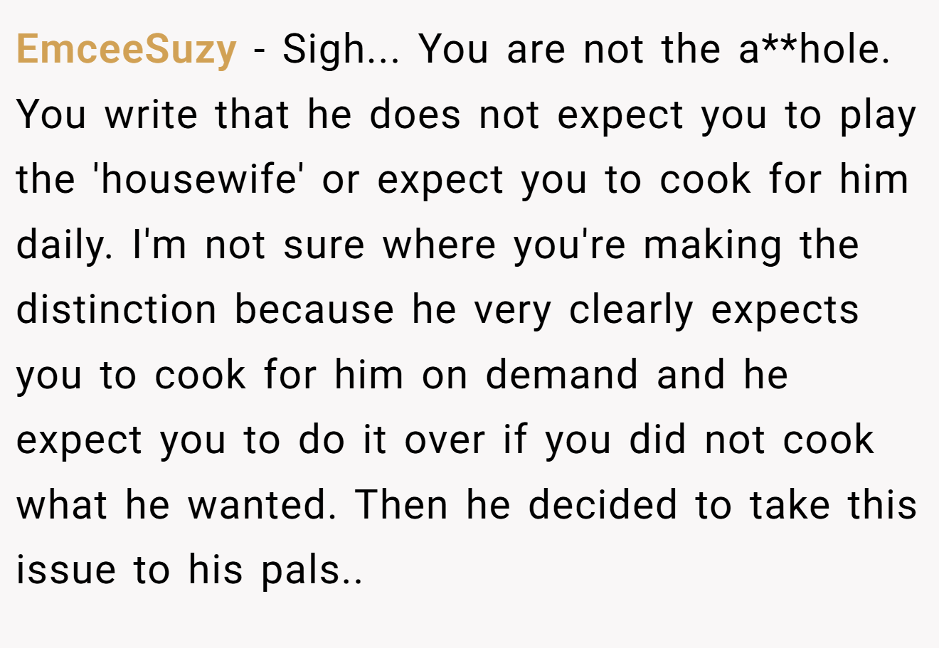 EmceeSuzy − Sigh... You are not the a**hole. You write that he does not expect you to play the 'housewife' or expect you to cook for him daily. I'm not sure where you're making the distinction because he very clearly expects you to cook for him on demand and he expect you to do it over if you did not cook what he wanted. Then he decided to take this issue to his pals..