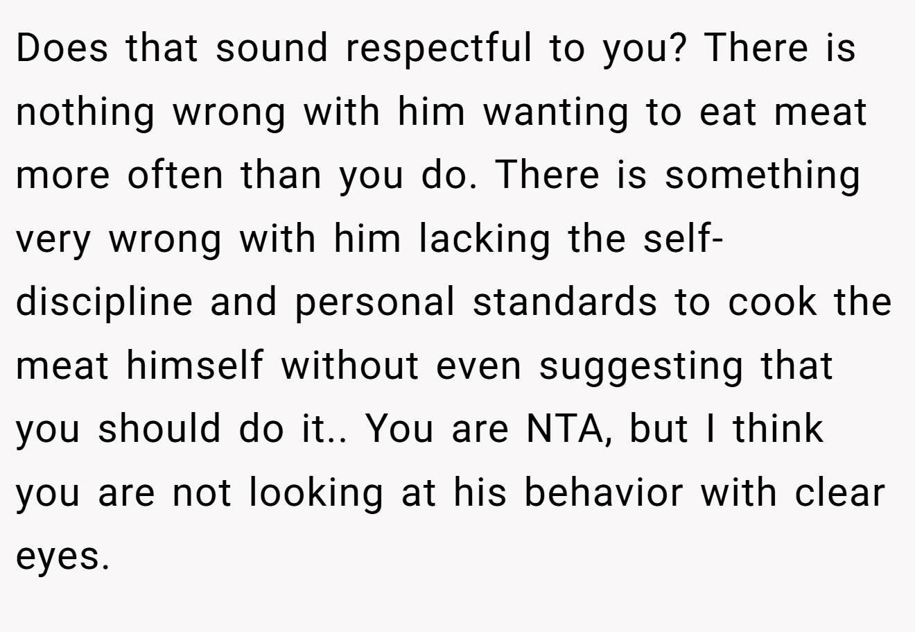 Does that sound respectful to you? There is nothing wrong with him wanting to eat meat more often than you do. There is something very wrong with him lacking the self-discipline and personal standards to cook the meat himself without even suggesting that you should do it.. You are NTA, but I think you are not looking at his behavior with clear eyes.