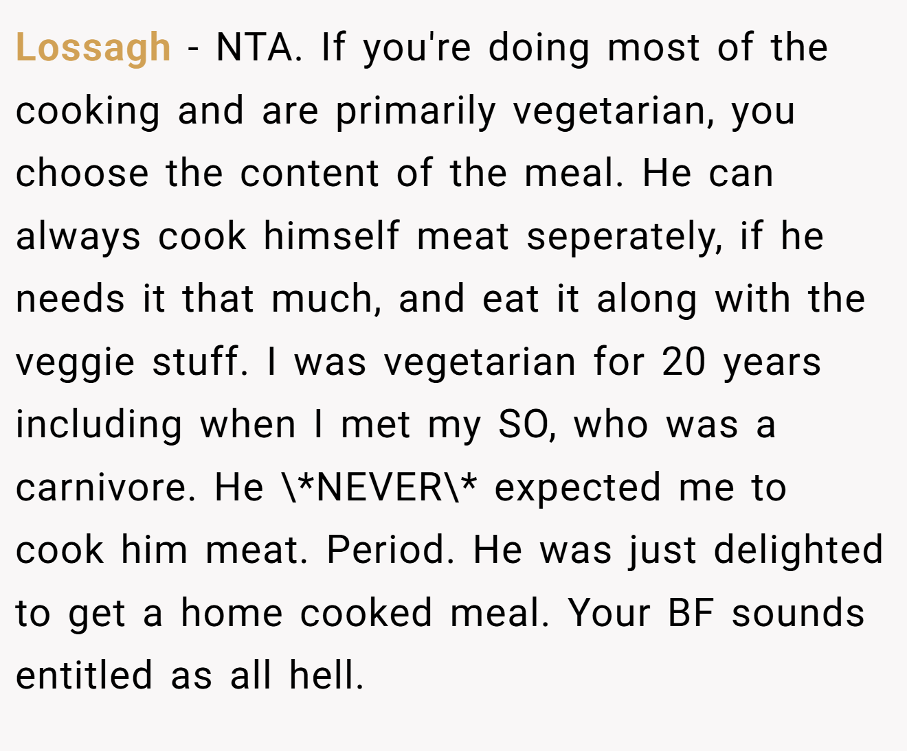 Lossagh − NTA. If you're doing most of the cooking and are primarily vegetarian, you choose the content of the meal. He can always cook himself meat seperately, if he needs it that much, and eat it along with the veggie stuff. I was vegetarian for 20 years including when I met my SO, who was a carnivore. He \*NEVER\* expected me to cook him meat. Period. He was just delighted to get a home cooked meal. Your BF sounds entitled as all hell.