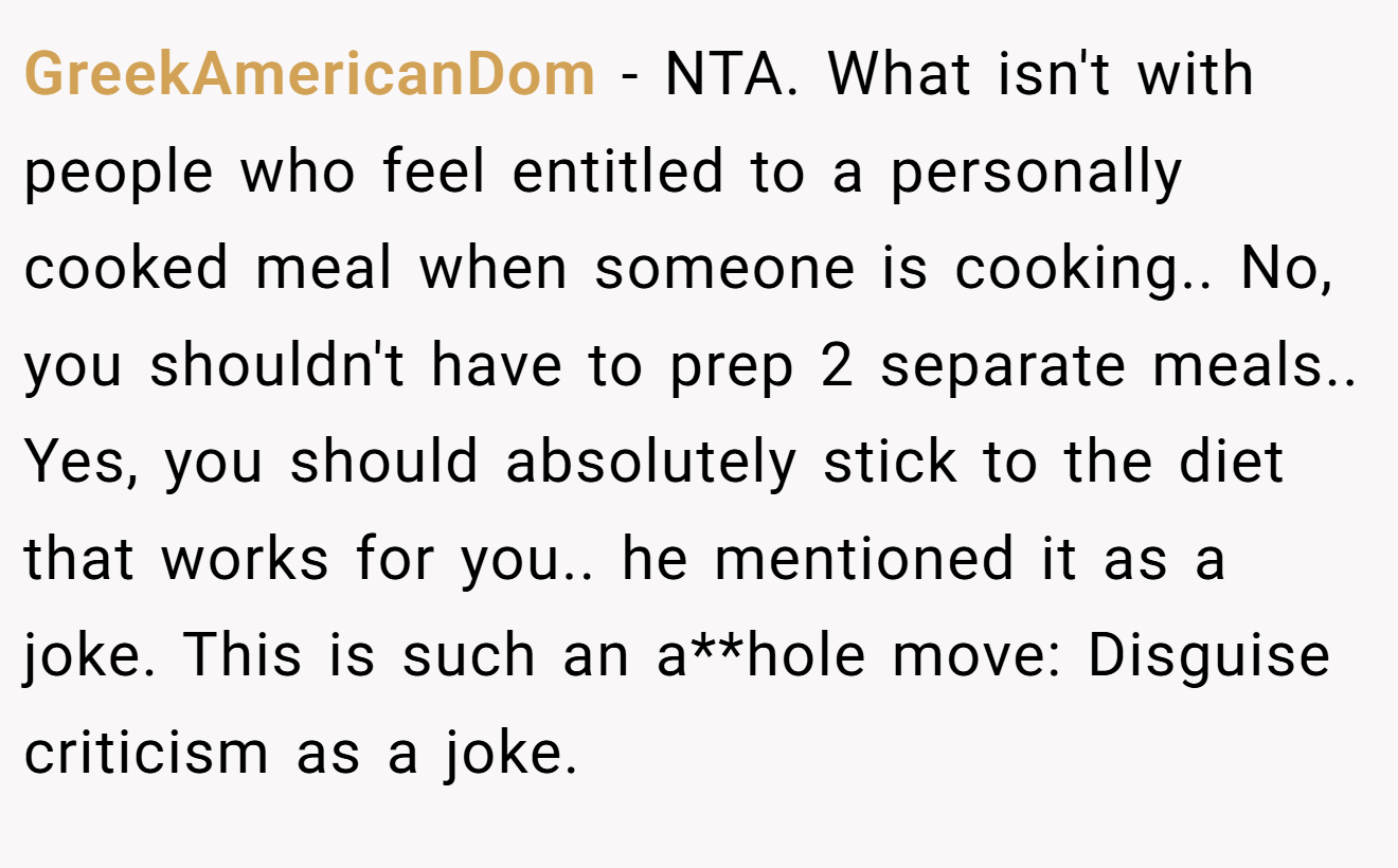 GreekAmericanDom − NTA. What isn't with people who feel entitled to a personally cooked meal when someone is cooking.. No, you shouldn't have to prep 2 separate meals.. Yes, you should absolutely stick to the diet that works for you.. he mentioned it as a joke. This is such an a**hole move: Disguise criticism as a joke.