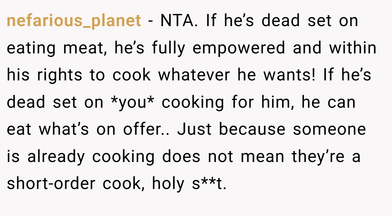 nefarious_planet − NTA. If he’s dead set on eating meat, he’s fully empowered and within his rights to cook whatever he wants! If he’s dead set on *you* cooking for him, he can eat what’s on offer.. Just because someone is already cooking does not mean they’re a short-order cook, holy s**t.