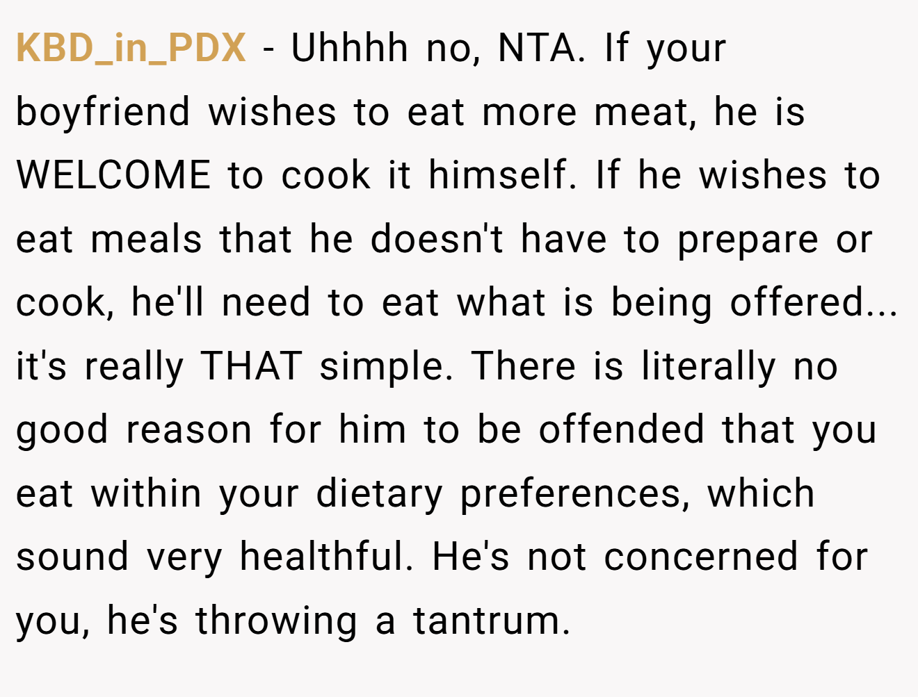 KBD_in_PDX − Uhhhh no, NTA. If your boyfriend wishes to eat more meat, he is WELCOME to cook it himself. If he wishes to eat meals that he doesn't have to prepare or cook, he'll need to eat what is being offered... it's really THAT simple. There is literally no good reason for him to be offended that you eat within your dietary preferences, which sound very healthful. He's not concerned for you, he's throwing a tantrum.