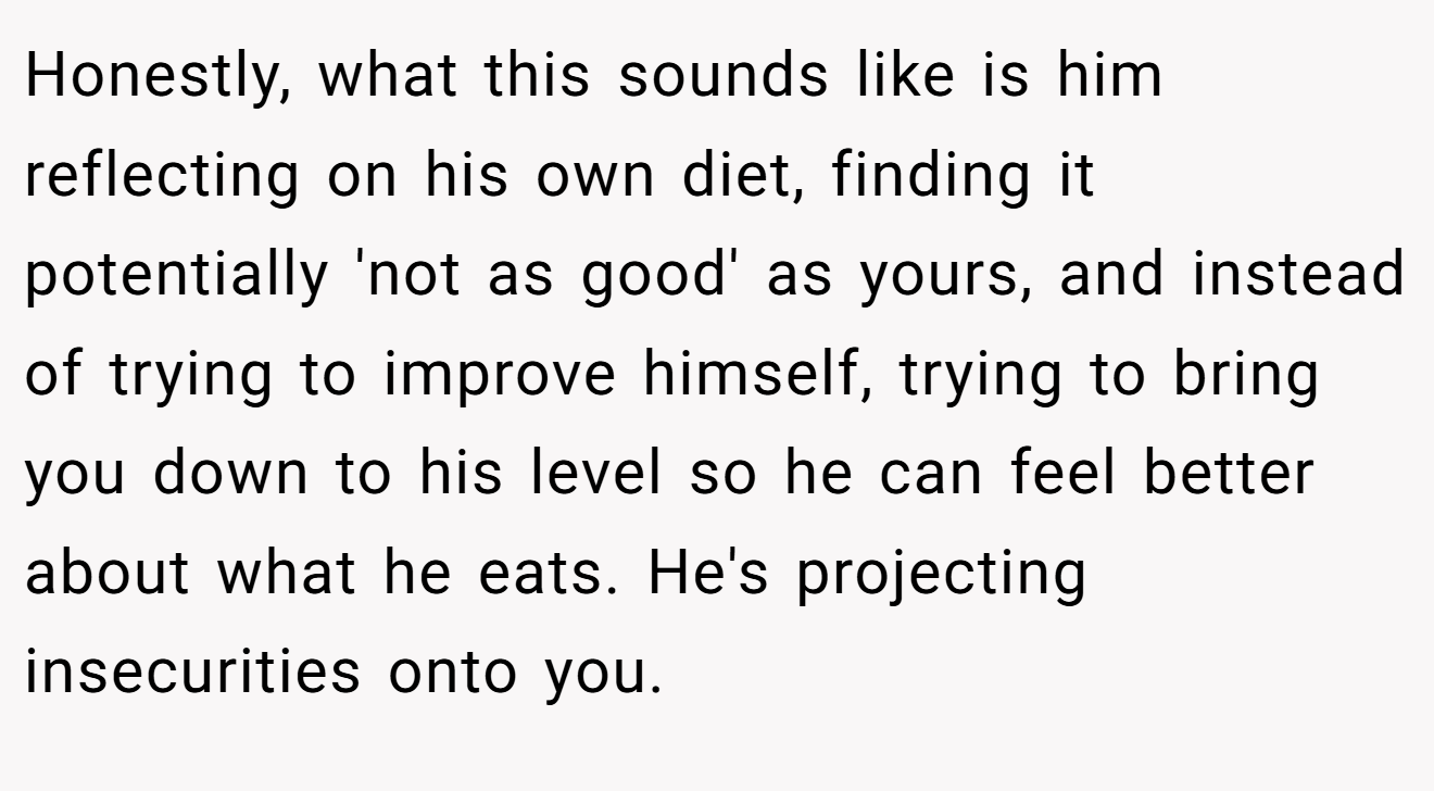 Honestly, what this sounds like is him reflecting on his own diet, finding it potentially 'not as good' as yours, and instead of trying to improve himself, trying to bring you down to his level so he can feel better about what he eats. He's projecting insecurities onto you.