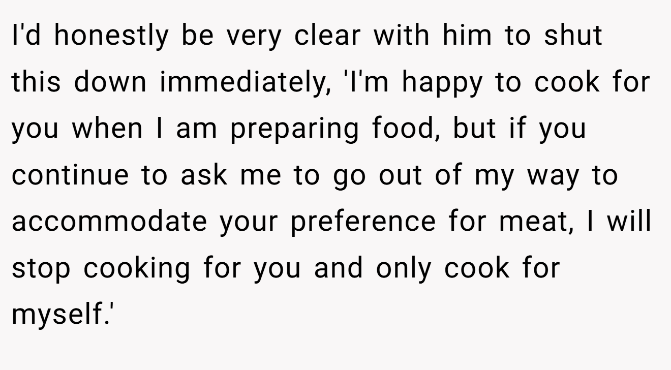 I'd honestly be very clear with him to shut this down immediately, 'I'm happy to cook for you when I am preparing food, but if you continue to ask me to go out of my way to accommodate your preference for meat, I will stop cooking for you and only cook for myself.'