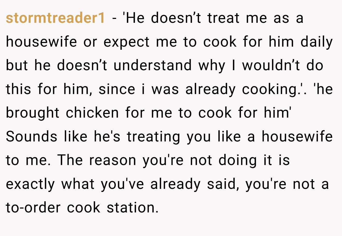 stormtreader1 − 'He doesn’t treat me as a housewife or expect me to cook for him daily but he doesn’t understand why I wouldn’t do this for him, since i was already cooking.'. 'he brought chicken for me to cook for him' Sounds like he's treating you like a housewife to me. The reason you're not doing it is exactly what you've already said, you're not a to-order cook station.
