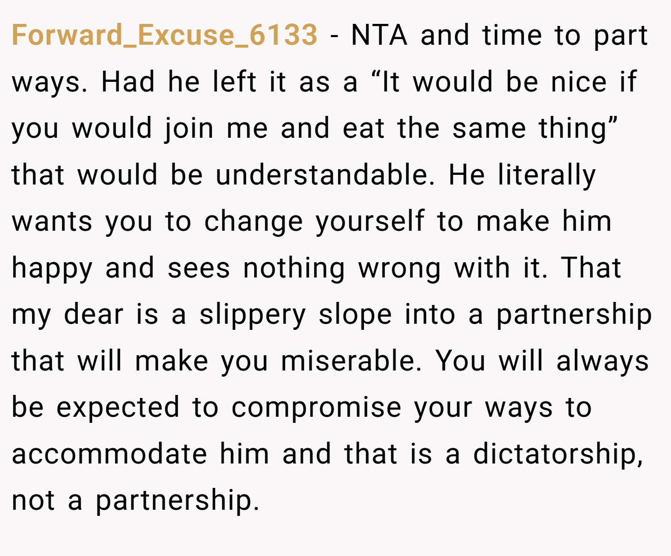 Forward_Excuse_6133 − NTA and time to part ways. Had he left it as a “It would be nice if you would join me and eat the same thing” that would be understandable. He literally wants you to change yourself to make him happy and sees nothing wrong with it. That my dear is a slippery slope into a partnership that will make you miserable. You will always be expected to compromise your ways to accommodate him and that is a dictatorship, not a partnership.