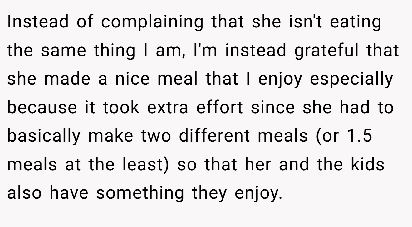 Instead of complaining that she isn't eating the same thing I am, I'm instead grateful that she made a nice meal that I enjoy especially because it took extra effort since she had to basically make two different meals (or 1.5 meals at the least) so that her and the kids also have something they enjoy.